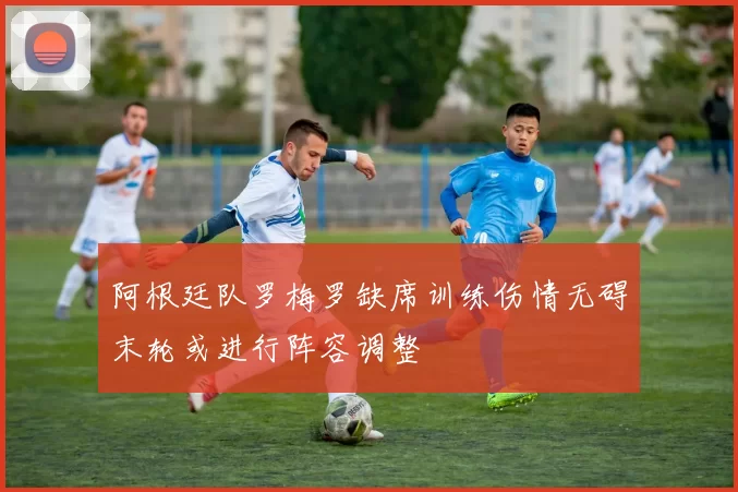 阿根廷队罗梅罗缺席训练伤情无碍末轮或进行阵容调整