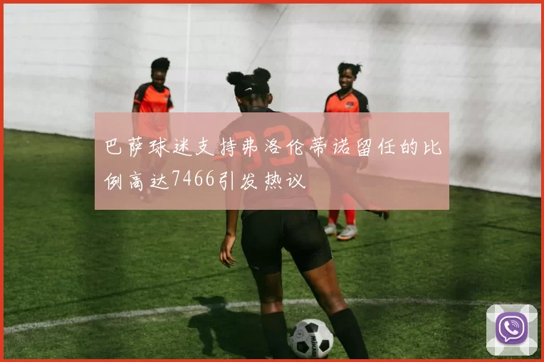 巴萨球迷支持弗洛伦蒂诺留任的比例高达7466引发热议